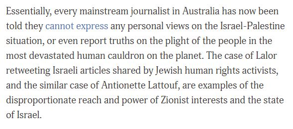 Essentially, every mainstream journalist in Australia has now been told they cannot express any personal views on the Israel-Palestine situation, or even report truths on the plight of the people in the most devastated human cauldron on the planet. The case of Lalor retweeting Israeli articles shared by Jewish human rights activists, and the similar case of Antionette Lattouf, are examples of the disproportionate reach and power of Zionist interests and the state of Israel. 