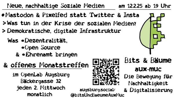 Neue, nachhaltige Soziale Medien

am 12.2.25 ab 19 Uhr

Mastodon & Pixelfed statt Twitter & Insta

Was tun in der Krise der sozialen Medien?

Demokratische, digitale Infrastruktur

Was •Dezentralität,     •Open Source   & •Ehrenamt bringen

& offenes Monatstreffen 

im OpenLab Augsburg Bäckergasse 32 jeden 2. Mittwochmonatlich

Bits & Bäume
aux-muc

Die Bewegung fürNachhaltigkeit& Digitalisierung