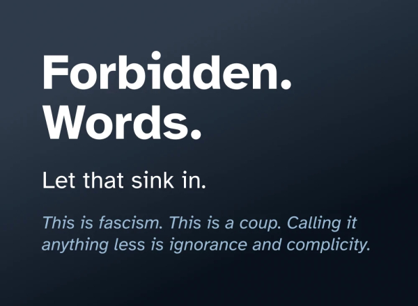 Graphical text that reads “Forbidden. Words. Let that sink in. This is fascism. This is a coup. Calling it anything less is ignorance and complicity.”