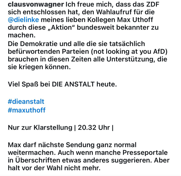 clausvonwagner Ich freue mich, dass das ZDF sich entschlossen hat, den Wahlaufruf für die @dielinke meines lieben Kollegen Max Uthoff durch diese „Aktion" bundesweit bekannter zu machen. Die Demokratie und alle die sie tatsächlich befürwortenden Parteien (not looking at you AfD) brauchen in diesen Zeiten alle Unterstützung, die sie kriegen können. Viel Spaß bei DIE ANSTALT heute. #dieanstalt #maxuthoff Nur zur Klarstellung | 20.32 Uhr | Max darf nächste Sendung ganz normal weitermachen. Auch wenn manche Presseportale in Überschriften etwas anderes suggerieren. Aber halt vor der Wahl nicht mehr.