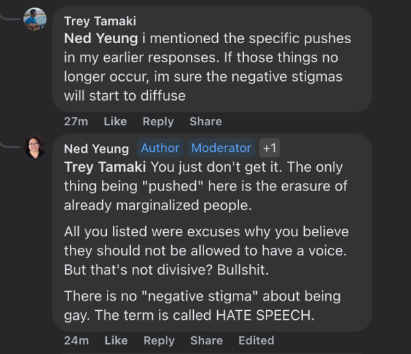 Trey Tamaki
Ned Yeung i mentioned the specific pushes in my earlier responses. If those things no longer occur, im sure the negative stigmas will start to diffuse

Ned Yeung
Trey Tamaki You just don't get it. The only thing being "pushed" here is the erasure of already marginalized people.

All you listed were excuses why you believe they should not be allowed to have a voice. But that's not divisive? Bullshit. There is no "negative stigma" about being gay. The term is called HATE SPEECH.