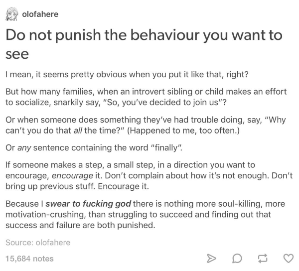 olofahere

Do not punish the behaviour you want to see

I mean, it seems pretty obvious when you put it like that, right?

But how many families, when an introvert sibling or child makes an effort to socialize, snarkily say, “So, you've decided to join us"?

Or when someone does something they've had trouble doing, say, “Why can't you do that all the time?"” (Happened to me, too often.)

Or any sentence containing the word “finally”.

If someone makes a step, a small step, in a direction you want to encourage, encourage it. Don't complain about how it's not enough. Don’t bring up previous stuff. Encourage it.

Because I swear to fucking god there is nothing more soul-killing, more motivation-crushing, than struggling to succeed and finding out that success and failure are both punished.

Source: olofahere

15,684 notes