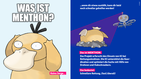 Das Bild besteht aus zwei Feldern.
Links im Bild ist das Pokémon Enton zu sehen, wie es die Arme über den Kopf hält. Darüber steht die Frage: „Was ist MENTHON?“. Darunter steht: "Keine Sorge ..."
Auf der rechten Seite sieht man das Pokémon Enton, das kopfüber im Boden steckt, während eine Drohne es aus der Luft entdeckt. Darüber steht der Text: „Wenn dir etwas zustößt, kann dir bald noch schneller geholfen werden!“ Weiter unten steht geschrieben: "Das ist MENTHON: Das Projekt erforscht den Einsatz von KI bei Rettungseinsätzen. Die KI unterstützt die Koordination und optimiert die Suche mit Hilfe von Drohnen und Hubschraubern. Das bedeutet: Schnellere Rettung, (fast) überall!"
