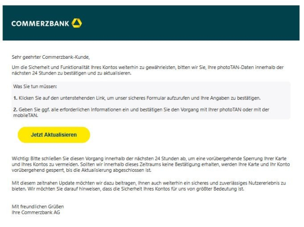 Screenshot einer E-Mail mit Logo der Commerzbank und Text:
"Sehr geehrter Commerzbank-Kunde,

Um die Sicherheit und Funktionalität Ihres Kontos weiterhin zu gewährleisten, bitten wir Sie, Ihre photoTAN-Daten innerhalb der nächsten 24 Stunden zu bestätigen und zu aktualisieren.

Was Sie tun müssen:

1. Klicken Sie auf den untenstehenden Link, um unser sicheres Formular aufzurufen und Ihre Angaben zu bestätigen.

2. Geben Sie ggf. alle erforderlichen Informationen ein und bestätigen Sie den Vorgang mit Ihrer photoTAN oder mit der mobileTAN.
Jetzt aktualisieren

Wichtig: Bitte schließen Sie diesen Vorgang innerhalb der nächsten 24 Stunden ab, um eine vorübergehende Sperrung Ihrer Karte und Ihres Kontos zu vermeiden. Sollten wir innerhalb dieses Zeitraums keine Bestätigung erhalten, werden Ihre Karte und Ihr Konto vorübergehend gesperrt, bis die Aktualisierung abgeschlossen ist.

Mit diesem zeitnahen Update möchten wir dazu beitragen, Ihnen auch weiterhin ein sicheres und zuverlässiges Nutzererlebnis zu bieten. Wir möchten Sie darauf hinweisen, dass die Sicherheit Ihres Kontos für uns von größter Bedeutung ist.

Mit freundlichen Grüßen
Ihre Commerzbank AG"