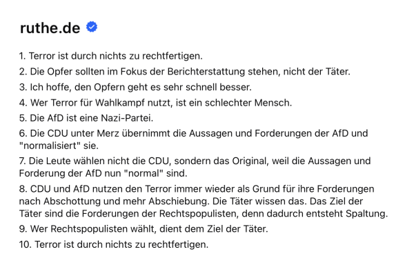 1. Terror ist durch nichts zu rechtfertigen.
2. Die Opfer sollten im Fokus der Berichterstattung stehen, nicht der Täter.
3. Ich hoffe, den Opfern geht es sehr schnell besser.
4. Wer Terror für Wahlkampf nutzt, ist ein schlechter Mensch.
5. Die AfD ist eine Nazi-Partei.
6. Die CDU unter Merz übernimmt die Aussagen und Forderungen der AfD und "normalisiert" sie.
7. Die Leute wählen nicht die CDU, sondern das Original, weil die Aussagen und Forderung der AfD nun "normal" sind.
8. CDU und AfD nutzen den Terror immer wieder als Grund für ihre Forderungen nach Abschottung und mehr Abschiebung. Die Täter wissen das. Das Ziel der Täter sind die Forderungen der Rechtspopulisten, denn dadurch entsteht Spaltung.
9. Wer Rechtspopulisten wählt, dient dem Ziel der Täter.
10. Terror ist durch nichts zu rechtfertigen.