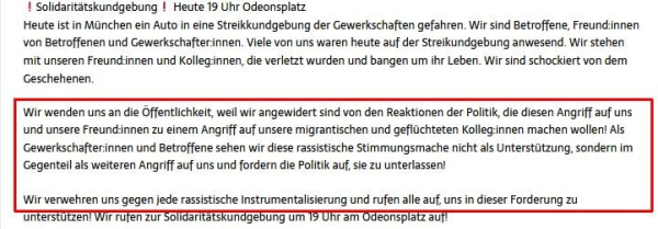 Screenshot aus einem längeren (verlinkten) Statement von Teilnehmenden der Streikkundgebung (ver.di München und Region):
"...Wir wenden uns an die Öffentlichkeit, weil wir angewidert sind von den Reaktionen der Politik, die diesen Angriff auf uns und unsere Freund:innen zu einem Angriff auf unsere migrantischen und geflüchteten Kolleg:innen machen wollen! Als Gewerkschafter:innen und Betroffene sehen wir diese rassistische Stimmungsmache nicht als Unterstützung, sondern im Gegenteil als weiteren Angriff auf uns und fordern die Politik auf, sie zu unterlassen!
Wir verwehren uns gegen jede rassistische Instrumentalisierung...".