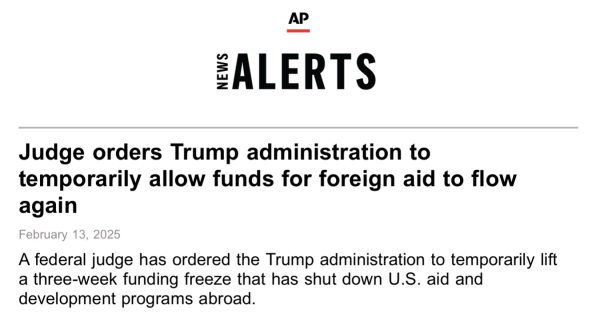 Screen shot AP New “Judge orders Trump administration to temporarily allow funds for foreign aid to flow again February 13, 2025 A federal judge has ordered the Trump administration to temporarily lift a three-week funding freeze that has shut down U.S. aid and development programs abroad.