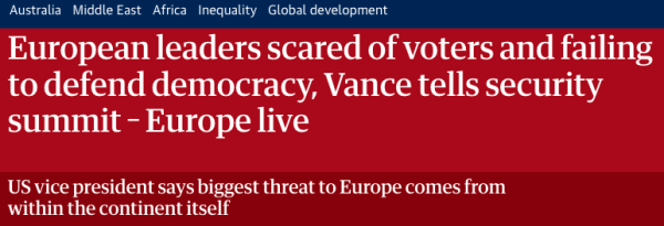 Headline from article, which reads European leaders scared of voters and failing
to defend democracy, Vance tells security
summit - Europe live
US vice president says biggest threat to Europe comes from
within the continent itself