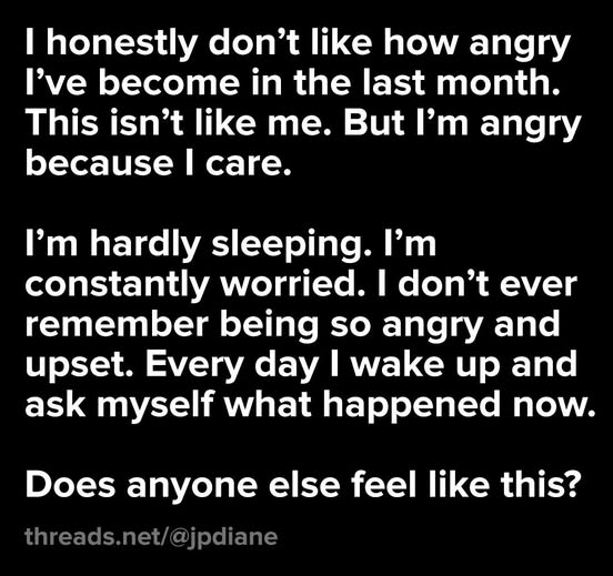 I honestly don’t like how angry
I've become in the last month.
This isn’t like me. But I'm angry
because I care.

I’m hardly sleeping. I'm
constantly worried. I don’t ever
remember being so angry and
upset. Every day I wake up and
ask myself what happened now.
Does anyone else feel like this?

threads.net/@jpdiane