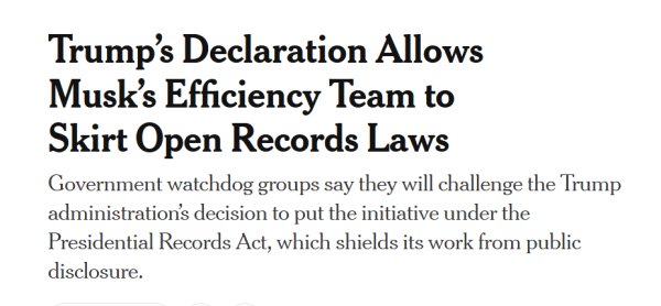 News headline:
Trump’s Declaration Allows Musk’s Efficiency Team to Skirt Open Records Laws

Government watchdog groups say they will challenge the Trump administration’s decision to put the initiative under the Presidential Records Act, which shields its work from public disclosure.