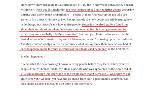 Text from article:


More clown show breaking this afternoon out of TTS, the in-show tech consultancy housed within GSA. I told you last night that the new leadership had started firing people yesterday starting with a few dozen probationers — people in their first year on the job who are easier to fire under Civil Service law. But apparently the new bosses are still learning how to do things, most specifically, how to fire people. Yesterday the fired staffers found out about their terminations when they were summoned to hastily arranged meetings in which they were verbally told they were fired. But then people started to notice that the formal letters of termination they were told to expect weren’t showing up in their inboxes. And they couldn’t easily ask their supervisors what was up since their supervisors hadn’t been looped in on the fact that members of their teams had been fired in the first place.

So what happened?

It seems that the new bosses got down to firing people before they learned how you fire people. Finally Thomas Shedd, the Musk associate who was appointed as the new head of TTS, sent a message this afternoon to the whole team that it turns out … well, they’re not quite fired yet. “We don’t yet have the go-ahead from HR,” a presumably somewhat sad-sack Shedd Slacked colleagues a bit after 2 this afternoon.