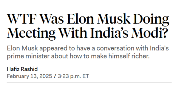 News headline:
WTF Was Elon Musk Doing Meeting With India’s Modi?

Elon Musk appeared to have a conversation with India’s prime minister about how to make himself richer.

by Hafiz Rashid
February 13, 2025 / 3:23 p.m. ET