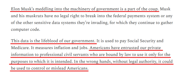 Text from article:
Elon Musk’s meddling into the machinery of government is a part of the coup. Musk and his muskrats have no legal right to break into the federal payments system or any of the other sensitive data systems they’re invading, for which they continue to gather computer code.

This data is the lifeblood of our government. It is used to pay Social Security and Medicare. It measures inflation and jobs. Americans have entrusted our private information to professional civil servants who are bound by law to use it only for the purposes to which it is intended. In the wrong hands, without legal authority, it could be used to control or mislead Americans. 