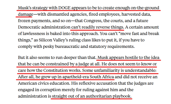 Text from article:
Musk’s strategy with DOGE appears to be to create enough on-the-ground damage—with dismantled agencies, fired employees, harvested data, frozen payments, and so on—that Congress, the courts, and a future Democratic administration can’t readily reverse things. A certain amount of lawlessness is baked into this approach. You can’t “move fast and break things,” as Silicon Valley’s ruling class likes to put it, if you have to comply with pesky bureaucratic and statutory requirements.

But it also seems to run deeper than that. Musk appears hostile to the idea that he can be constrained by a judge at all. He does not seem to know or care how the Constitution works. Some unfamiliarity is understandable: After all, he grew up in apartheid-era South Africa and did not receive an American civics education. His reflexive accusation that the judges are engaged in corruption merely for ruling against him and the administration is straight out of an authoritarian playbook.