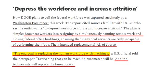 Headline and text from article:

Headline: ‘Depress the workforce and increase attrition’

Text: How DOGE plans to cull the federal workforce was captured succinctly by a Washington Post report this week. The report cited sources familiar with DOGE who say the outfit wants "to depress workforce morale and increase attrition." The plan is simple: Browbeat workers into resigning by simultaneously banning remote work and closing federal office buildings, ensuring that many civil servants are truly incapable of performing their jobs. Their intended replacements? AI, of course.

"The end goal is replacing the human workforce with machines," a U.S. official told the newspaper. "Everything that can be machine-automated will be. And the technocrats will replace the bureaucrats."

On Thursday, the Office of Personnel Management advised agencies to fire most "probationary" staff — a group of about 200,000 federal workers who generally have less than one year of service. The final decision is being left to agency heads, but several have already fired probationary staffers.