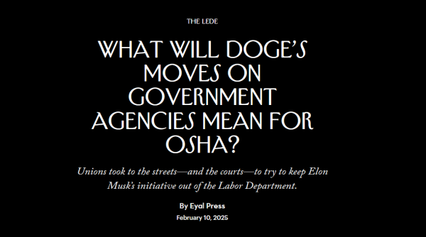 News headline: The Lede
What Will DOGE’s Moves on Government Agencies Mean for OSHA?

Unions took to the streets—and the courts—to try to keep Elon Musk’s initiative out of the Labor Department.

By Eyal Press
February 10, 2025