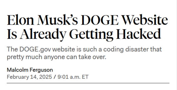 News headline:
Elon Musk’s DOGE Website Is Already Getting Hacked

The DOGE.gov website is such a coding disaster that pretty much anyone can take over.

by Malcolm Ferguson, February 14, 2025 / 9:01 a.m. ET