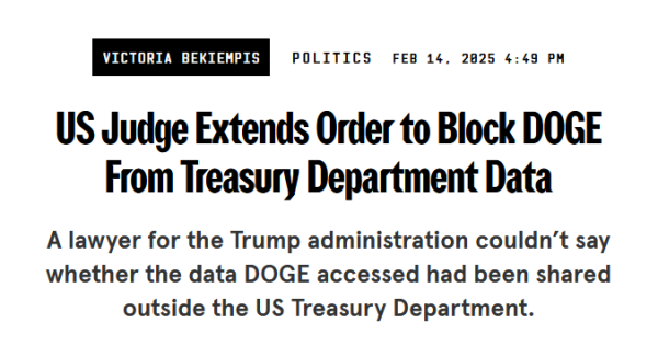 News headline:
US Judge Extends Order to Block DOGE From Treasury Department Data

A lawyer for the Trump administration couldn’t say whether the data DOGE accessed had been shared outside the US Treasury Department.

by Victoria Bekiempis
Politics
Feb 14, 2025 4:49 PM