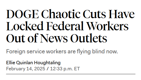 News headline:
DOGE Chaotic Cuts Have Locked Federal Workers Out of News Outlets

Foreign service workers are flying blind now.

by Ellie Quinlan Houghtaling
February 14, 2025 / 12:33 p.m. ET