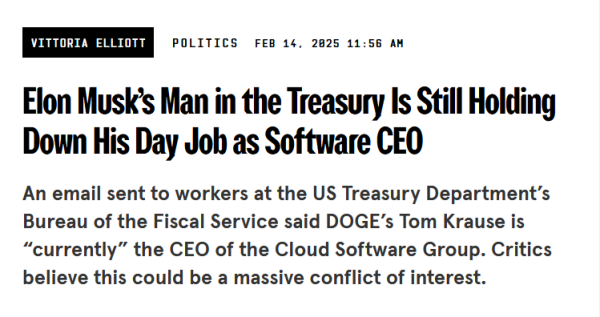 News headline:
Elon Musk’s Man in the Treasury Is Still Holding Down His Day Job as Software CEO

An email sent to workers at the US Treasury Department’s Bureau of the Fiscal Service said DOGE’s Tom Krause is “currently” the CEO of the Cloud Software Group. Critics believe this could be a massive conflict of interest.

by Vittoria Elliott
Politics
Feb 14, 2025 11:56 AM