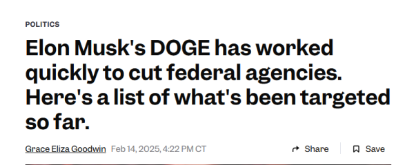 News headline:  Politics 
Elon Musk's DOGE has worked quickly to cut federal agencies. Here's a list of what's been targeted so far.

by Grace Eliza Goodwin
Feb 14, 2025, 4:22 PM CT
