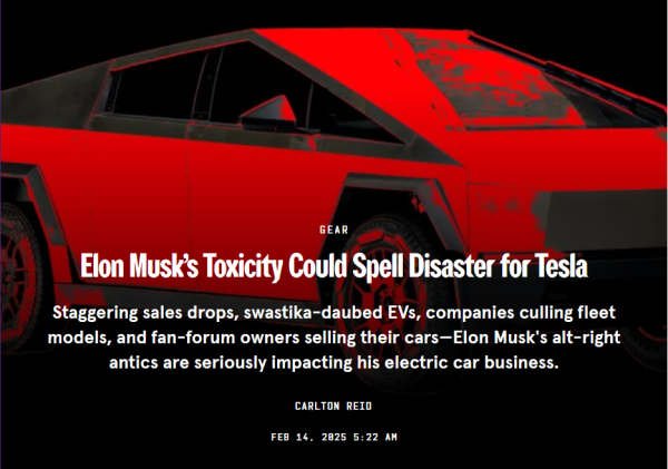 News headline:
Gear
Elon Musk’s Toxicity Could Spell Disaster for Tesla

Staggering sales drops, swastika-daubed EVs, companies culling fleet models, and fan-forum owners selling their cars—Elon Musk's alt-right antics are seriously impacting his electric car business.

by Carlton Reid
Feb 14, 2025 5:22 AM