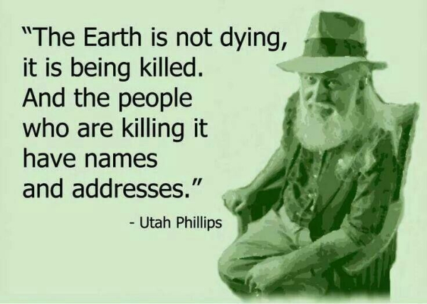 “The Earth is not dying, 
it is being killed.
And the people
who are killing it 
have names 
and addresses.”  - Utah Phillips 