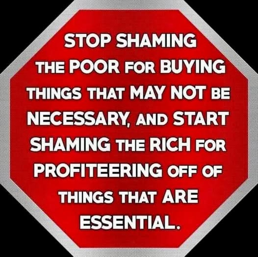 STOP SHAMING 
THE POOR FOR BUYING
THINGS THAT MAY NOT BE
NECESSARY, AND START
SHAMING THE RICH FOR
PROFITEERING OFF OF
THINGS THAT ARE
ESSENTIAL.