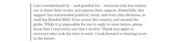 I am overwhelmed by — and grateful for — everyone who has written
me to share their stories and express their support. Powerfully, this
support has transcended political, racial, and even class divisions, as
mail has flooded MDC from across the country, and around the
globe. While it is impossible for me to reply to most letters, please
know that I read every one that I receive. Thank you again to
everyone who took the time to write. I look forward to hearing more
in the future.
