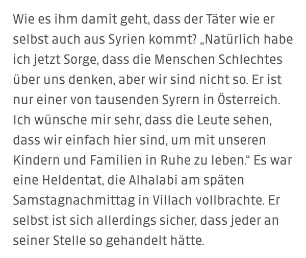 Screenshot aus dem Artikel der "Kleine Zeitung": 
Wie es ihm damit geht, dass der Täter wie er selbst auch aus Syrien kommt? „Natürlich habe ich jetzt Sorge, dass die Menschen Schlechtes über uns denken, aber wir sind nicht so. Er ist nur einer von tausenden Syrern in Österreich. Ich wünsche mir sehr, dass die Leute sehen, dass wir einfach hier sind, um mit unseren Kindern und Familien in Ruhe zu leben." Es war eine Heldentat, die Alhalabi am späten Samstagnachmittag in Villach vollbrachte. Er selbst ist sich allerdings sicher, dass jeder an seiner Stelle so gehandelt hätte.