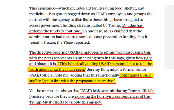 Text from article:
This assistance—which includes aid for lifesaving food, shelter, and medicine—has gotten bogged down as USAID employees and groups that partner with the agency to distribute these things have struggled to access government funding streams halted by Trump. (A judge has ordered the funds to continue.) In one case, Musk claimed that the administration had restarted some disease-prevention funding, but it remains frozen, the Times reported.

The directive ordering USAID employees to refrain from discussing this with the press represents an unnerving turn in this saga, given how ugly and blatant it is. “This is basically telling USAID personnel not to tell the truth about what they have seen,” Jeremy Konyndyk, a former senior USAID official, told me, adding that this functionally commands USAID staff to “get in line with the propaganda narrative.”

Yet the memo also shows that USAID leaks are infuriating Trump officials precisely because they are exposing the horrifying consequences of the Trump-Musk efforts to cripple this agency. 