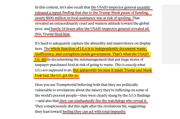 Text from article:
In this context, let’s also recall that the USAID inspector general recently released a report finding that due to the Trump-Musk pause of funding, nearly $500 million in food assistance was at risk of spoiling. That revealed an extraordinarily cruel and wanton attitude toward the global poor, and barely 24 hours after the USAID inspector general revealed all this, Trump fired him.

It’s hard to adequately capture the absurdity and malevolence on display here. The whole function of I.G.s is to independently document waste, inefficiency, and corruption inside government. That’s what the USAID I.G. did in documenting the mismanagement that put huge stores of taxpayer-purchased food at risk of going to waste. This is exactly what I.G.s are supposed to do. But apparently because it made Trump and Musk look bad, the I.G. got the ax.

Here you see Trumpworld believing both that they are politically vulnerable to revelations about the misery they’re inflicting on some of the world’s poorest people—they were clearly stung by the I.G.’s findings—and also that they can unabashedly fire the watchdogs who reveal it. They conspicuously did this right after the revelations hit, suggesting they lean toward feeling they can act with total impunity. 