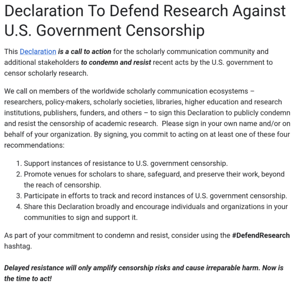 Declaration To Defend Research Against U.S. Government Censorship

This Declaration is a call to action for the scholarly communication community and additional stakeholders to condemn and resist recent acts by the U.S. government to censor scholarly research. 

We call on members of the worldwide scholarly communication ecosystems – researchers, policy-makers, scholarly societies, libraries, higher education and research institutions, publishers, funders, and others – to sign this Declaration to publicly condemn and resist the censorship of academic research.  Please sign in your own name and/or on behalf of your organization. By signing, you commit to acting on at least one of these four recommendations:

1. Support instances of resistance to U.S. government censorship.

2. Promote venues for scholars to share, safeguard, and preserve their work, beyond the reach of censorship.

3. Participate in efforts to track and record instances of U.S. government censorship.

4. Share this Declaration broadly and encourage individuals and organizations in your communities to sign and support it.

As part of your commitment to condemn and resist, consider using the #DefendResearch hashtag.

Delayed resistance will only amplify censorship risks and cause irreparable harm. Now is the time to act! 