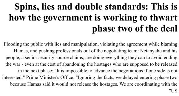 News extract in Yedioth Ahronoth, in Hebrew, translated:

Spins, lies and double standards: This is how the government is working to thwart phase two of the deal

Flooding the public with lies and manipulation, violating the agreement while blaming Hamas, and pushing professionals out of the negotiating team: Netanyahu and his people, a senior security source claims, are doing everything they can to avoid ending the war - even at the cost of abandoning the hostages who are supposed to be released in the next phase: "It is impossible to advance the negotiations if one side is not interested." Prime Minister's Office: "Ignoring the facts, we delayed entering phase two because Hamas said it would not release the hostages. We are coordinating with the US"
