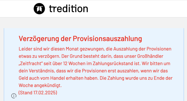 Screenshot einer auffälligen Meldung beim Login in den Tredition-Account: "Verzögerung der Provisionsauszahlung
Leider sind wir diesen Monat gezwungen, die Auszahlung der Provisionen etwas zu verzögern. Der Grund besteht darin, dass unser Großhändler „Zeitfracht“ seit über 12 Wochen im Zahlungsrückstand ist. Wir bitten um dein Verständnis, dass wir die Provisionen erst auszahlen, wenn wir das Geld auch vom Handel erhalten haben. Die Zahlung wurde uns zu Ende der Woche angekündigt. (Stand 17.02.2025)"