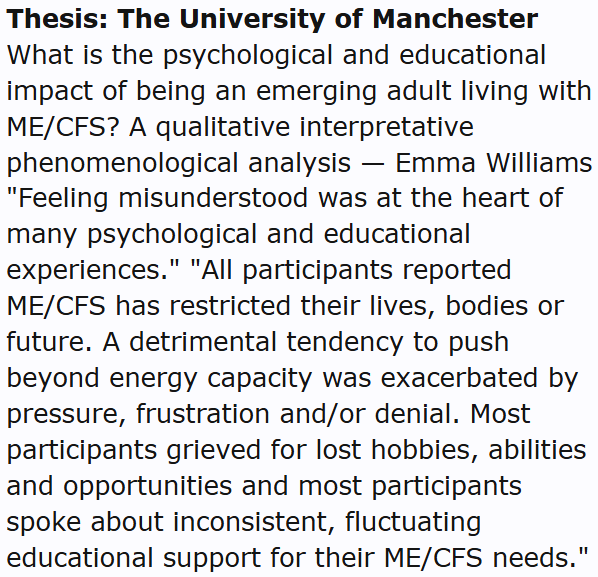 Thesis: The University of Manchester
What is the psychological and educational impact of being an emerging adult living with ME/CFS? A qualitative interpretative phenomenological analysis — Emma Williams
"Feeling misunderstood was at the heart of many psychological and educational experiences." "All participants reported ME/CFS has restricted their lives, bodies or future. A detrimental tendency to push beyond energy capacity was exacerbated by pressure, frustration and/or denial. Most participants grieved for lost hobbies, abilities and opportunities and most participants spoke about inconsistent, fluctuating educational support for their ME/CFS needs."