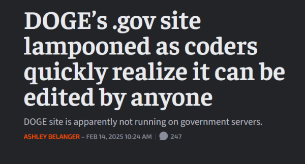 News headline:
 DOGE’s .gov site lampooned as coders quickly realize it can be edited by anyone

DOGE site is apparently not running on government servers.

by Ashley Belanger – Feb 14, 2025 10:24 AM 