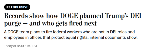 News headline from Washington Post:
Records show how DOGE planned Trump’s DEI purge — and who gets fired next

A DOGE team plans to fire federal workers who are not in DEI roles and employees in offices that protect equal rights, internal documents show.

February 15, 2025 at 9:00