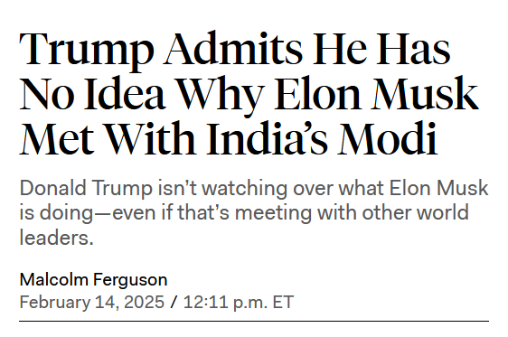 News headline:
Trump Admits He Has No Idea Why Elon Musk Met With India’s Modi

Donald Trump isn’t watching over what Elon Musk is doing—even if that’s meeting with other world leaders.

by Malcolm Ferguson
February 14, 2025 / 12:11 p.m. ET