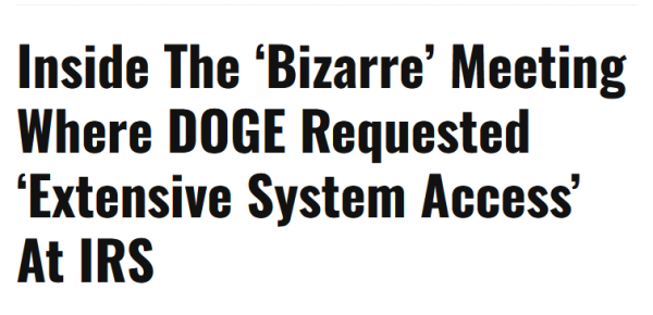 News headline:
Inside The ‘Bizarre’ Meeting Where DOGE Requested ‘Extensive System Access’ At IRS 