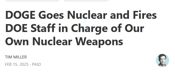 News headline:
DOGE Goes Nuclear and Fires DOE Staff in Charge of Our Own Nuclear Weapons

by Tim Miller
Feb 15, 2025