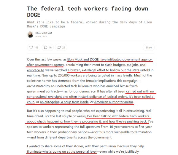 Headline & text from article (edited for length):

Headline: The federal tech workers facing down DOGE

What it's like to be a federal worker during the dark days of Elon Musk's DOGE campaign

Brian Merchant
Feb 14, 2025

Text:
Over the last few weeks, as Elon Musk & DOGE have infiltrated govt agency after govt agency, proclaiming their intent to slash budgets, cut jobs, & embrace AI, we’ve watched a brazen, extralegal effort to hollow out the state unfold in real time. Now up to 200,000 workers are being targeted in mass layoffs. Much of the collective horror has stemmed from the broader implications this campaign—orchestrated by an unelected tech billionaire who has enriched himself with govt contracts—has for our democracy. It has after all been carried out with no congressional oversight & often in stark defiance of judicial orders. It’s been called a coup, or an autogolpe, a coup from inside, or American authoritarianism.

But it’s also happening to real people, who are experiencing it all in excruciating, real-time dread... I’ve been talking with federal tech workers about what’s happening, how they’re processing it, and how they’re pushing back. I’ve spoken to workers representing the full spectrum: From 10-year veterans to first-year tech workers in their probationary periods... and from different departments across the government.

I wanted to share some of their stories, with their permission, because they help illuminate what’s going on at the personal level