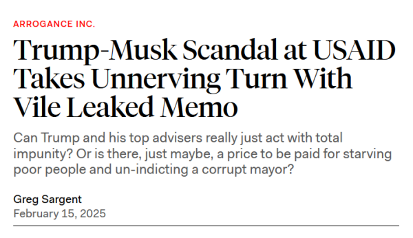 Headline: Arrogance Inc.
Trump-Musk Scandal at USAID Takes Unnerving Turn With Vile Leaked Memo

Can Trump and his top advisers really just act with total impunity? Or is there, just maybe, a price to be paid for starving poor people and un-indicting a corrupt mayor?

Greg Sargent
February 15, 2025