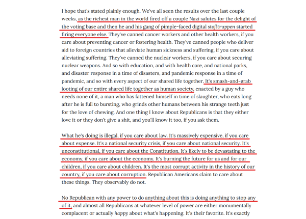 Text from article (edited for length):
...the richest man in the world fired off a couple Nazi salutes for the delight of the voting base and then he and his gang of pimple-faced digital stoßtruppen started firing everyone else...

It's smash-and-grab looting of our entire shared life together as human society, enacted by a guy who needs none of it, a man who has fattened himself in time of slaughter, who eats long after he is full to bursting, who grinds other humans between his strange teeth just for the love of chewing. And one thing I know about Republicans is that they either love it or they don't give a shit, and you'll know it too, if you ask them.

What he's doing is illegal, if you care about law. It's massively expensive, if you care about expense. It's a national security crisis, if you care about national security. It's unconstitutional, if you care about the Constitution. It's likely to be devastating to the economy, if you care about the economy. It's burning the future for us and for our children, if you care about children. It's the most corrupt activity in the history of our country, if you care about corruption. Republican Americans claim to care about these things. They observably do not.

No Republican with any power to do anything about this is doing anything to stop any of it, and almost all Republicans at whatever level of power are either monumentally complacent or actually happy about what's happening.