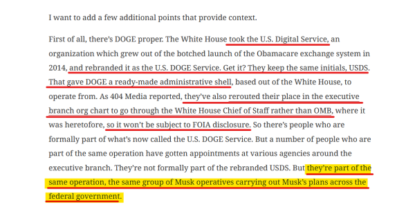 Text from article:
I want to add a few additional points that provide context.

First of all, there’s DOGE proper. The White House took the U.S. Digital Service, an organization which grew out of the botched launch of the Obamacare exchange system in 2014, and rebranded it as the U.S. DOGE Service. Get it? They keep the same initials, USDS. That gave DOGE a ready-made administrative shell, based out of the White House, to operate from. As 404 Media reported, they’ve also rerouted their place in the executive branch org chart to go through the White House Chief of Staff rather than OMB, where it was heretofore, so it won’t be subject to FOIA disclosure. So there’s people who are formally part of what’s now called the U.S. DOGE Service. But a number of people who are part of the same operation have gotten appointments at various agencies around the executive branch. They’re not formally part of the rebranded USDS. But they’re part of the same operation, the same group of Musk operatives carrying out Musk’s plans across the federal government.