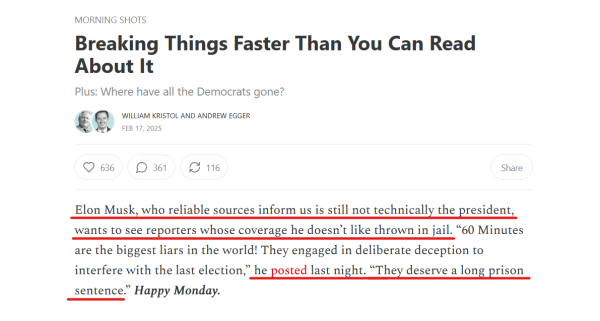 Headline and text from article:

Headline: Morning Shots
Breaking Things Faster Than You Can Read About It
Plus: Where have all the Democrats gone?

by William Kristol and Andrew Egger
Feb 17, 2025

Text: Elon Musk, who reliable sources inform us is still not technically the president, wants to see reporters whose coverage he doesn’t like thrown in jail. “60 Minutes are the biggest liars in the world! They engaged in deliberate deception to interfere with the last election,” he posted last night. “They deserve a long prison sentence.” Happy Monday.