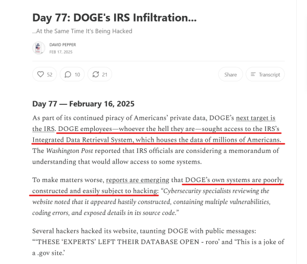 Headline and text from article:

Headline: 
Day 77: DOGE's IRS Infiltration...
...At the Same Time It's Being Hacked

by David Pepper
Feb 17, 2025

Text: Day 77 — February 16, 2025

As part of its continued piracy of Americans’ private data, DOGE’s next target is the IRS. DOGE employees—whoever the hell they are—sought access to the IRS’s Integrated Data Retrieval System, which houses the data of millions of Americans. The Washington Post reported that IRS officials are considering a memorandum of understanding that would allow access to some systems.

To make matters worse, reports are emerging that DOGE’s own systems are poorly constructed and easily subject to hacking: “Cybersecurity specialists reviewing the website noted that it appeared hastily constructed, containing multiple vulnerabilities, coding errors, and exposed details in its source code.”

Several hackers hacked its website, taunting DOGE with public messages: “‘THESE ‘EXPERTS’ LEFT THEIR DATABASE OPEN - roro’ and ‘This is a joke of a .gov site.’