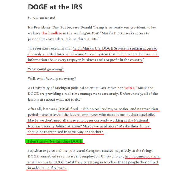 Headline and text from article:

Headline: DOGE at the IRS

by William Kristol

Text: It’s Presidents’ Day. But because Donald Trump is currently our president, today we have this headline in the Washington Post: “Musk’s DOGE seeks access to personal taxpayer data, raising alarm at IRS.”

The Post story explains that “Elon Musk’s U.S. DOGE Service is seeking access to a heavily guarded Internal Revenue Service system that includes detailed financial information about every taxpayer, business and nonprofit in the country.”

What could go wrong?

Well, what hasn’t gone wrong?

As University of Michigan political scientist Don Moynihan writes, “Musk and DOGE are providing a real-time management case study. Unfortunately, all of the lessons are about what not to do.”

After all, last week DOGE fired—with no real review, no notice, and no transition period—one in five of the federal employees who manage our nuclear stockpile. Maybe we don’t need all those employees currently working at the National Nuclear Security Administration? Maybe we need more? Maybe their duties should be reorganized in some way or another?

I don’t know. Neither does DOGE.

So, when experts and the public and Congress reacted negatively to the firings, DOGE scrambled to reinstate the employees. Unfortunately, having canceled their email accounts, DOGE had difficulty getting in touch with the people they’d fired in order to un-fire them.