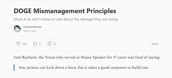 Headline and text from article:

Headline: DOGE Mismanagement Principles
Musk et al. don't know or care about the damage they are doing

by Don Moynihan
Feb 16, 2025

Text:
Sam Rayburn, the Texan who served as House Speaker for 17 years was fond of saying:

"Any jackass can kick down a barn, but it takes a good carpenter to build one."