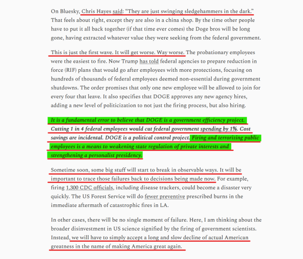 Text from article (edited for length):
Chris Hayes said: “They are just swinging sledgehammers in the dark.” That feels about right, except they are also in a china shop. By the time other people have to put it all back together (if that time ever comes) the Doge bros will be long gone, having extracted whatever value they were seeking from the federal government.

This is just the first wave. It will get worse. Way worse. The probationary employees were the easiest to fire. Now Trump has told federal agencies to prepare reduction in force (RIF) plans... The order promises that only one new employee will be allowed to join for every four that leave. It also specifies that DOGE approves any new agency hires, adding a new level of politicization to not just the firing process, but also hiring.

It is a fundamental error to believe that DOGE is a government efficiency project. Cutting 1 in 4 federal employees would cut federal government spending by 1%. Cost savings are incidental. DOGE is a political control project. Firing and terrorizing public employees is a means to weakening state regulation of private interests and strengthening a personalist presidency.

Sometime soon, some big stuff will start to break in observable ways. It will be important to trace those failures back to decisions being made now...

we will have to simply accept a long and slow decline of actual American greatness in the name of making America great again. 